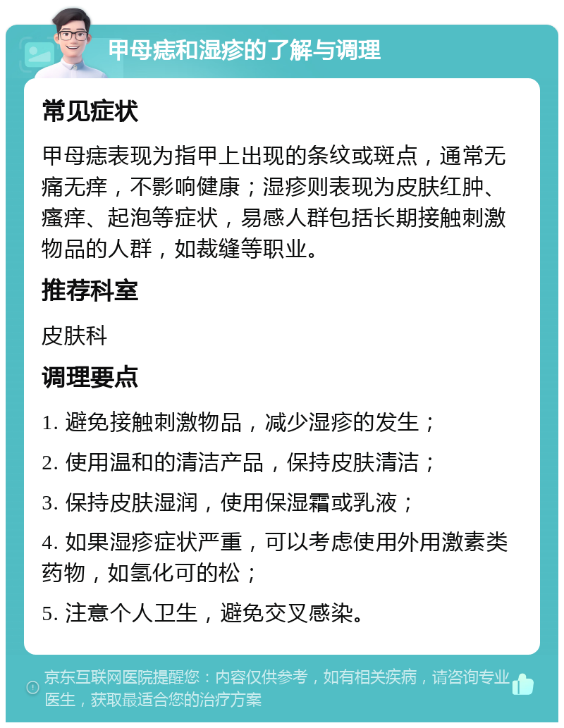 甲母痣和湿疹的了解与调理 常见症状 甲母痣表现为指甲上出现的条纹或斑点，通常无痛无痒，不影响健康；湿疹则表现为皮肤红肿、瘙痒、起泡等症状，易感人群包括长期接触刺激物品的人群，如裁缝等职业。 推荐科室 皮肤科 调理要点 1. 避免接触刺激物品，减少湿疹的发生； 2. 使用温和的清洁产品，保持皮肤清洁； 3. 保持皮肤湿润，使用保湿霜或乳液； 4. 如果湿疹症状严重，可以考虑使用外用激素类药物，如氢化可的松； 5. 注意个人卫生，避免交叉感染。