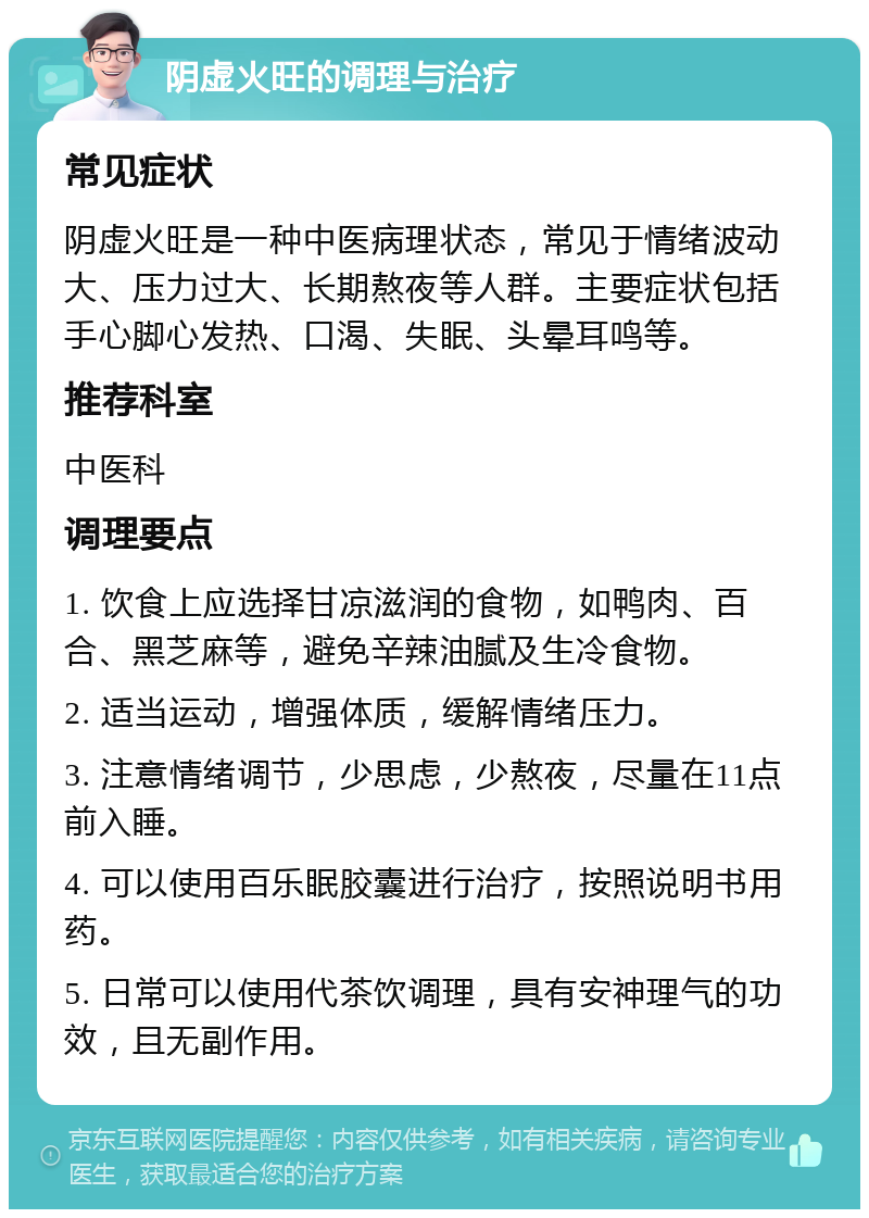 阴虚火旺的调理与治疗 常见症状 阴虚火旺是一种中医病理状态，常见于情绪波动大、压力过大、长期熬夜等人群。主要症状包括手心脚心发热、口渴、失眠、头晕耳鸣等。 推荐科室 中医科 调理要点 1. 饮食上应选择甘凉滋润的食物，如鸭肉、百合、黑芝麻等，避免辛辣油腻及生冷食物。 2. 适当运动，增强体质，缓解情绪压力。 3. 注意情绪调节，少思虑，少熬夜，尽量在11点前入睡。 4. 可以使用百乐眠胶囊进行治疗，按照说明书用药。 5. 日常可以使用代茶饮调理，具有安神理气的功效，且无副作用。