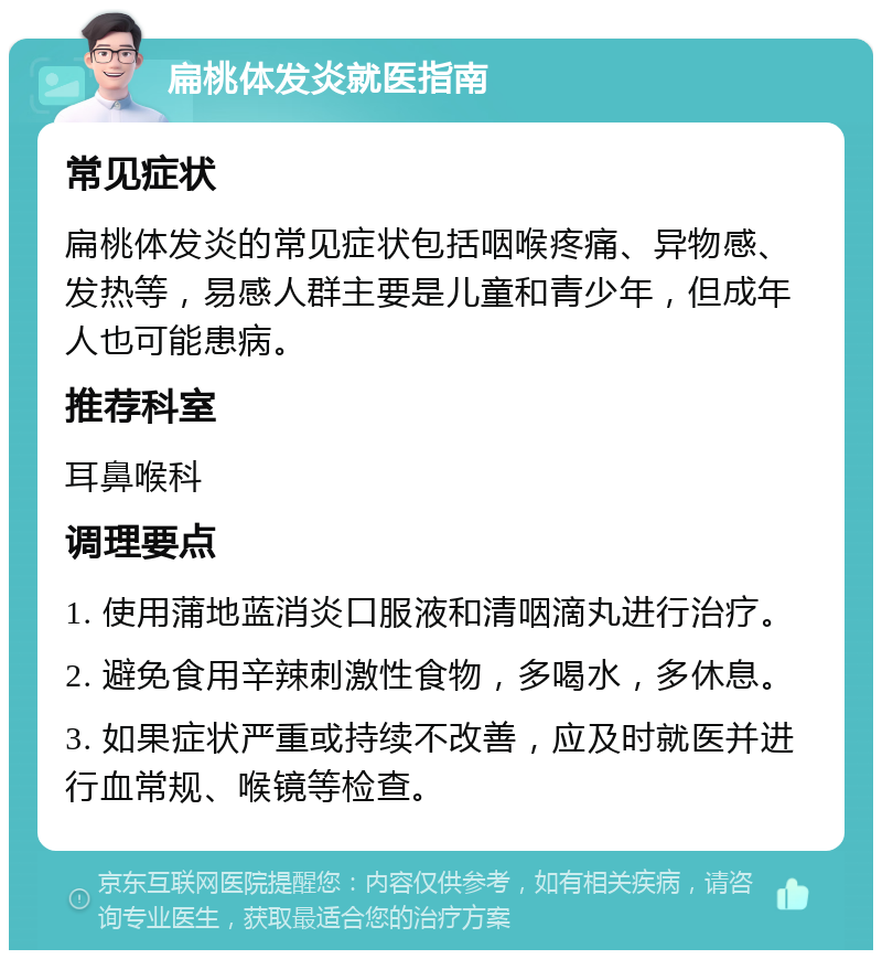 扁桃体发炎就医指南 常见症状 扁桃体发炎的常见症状包括咽喉疼痛、异物感、发热等，易感人群主要是儿童和青少年，但成年人也可能患病。 推荐科室 耳鼻喉科 调理要点 1. 使用蒲地蓝消炎口服液和清咽滴丸进行治疗。 2. 避免食用辛辣刺激性食物，多喝水，多休息。 3. 如果症状严重或持续不改善，应及时就医并进行血常规、喉镜等检查。