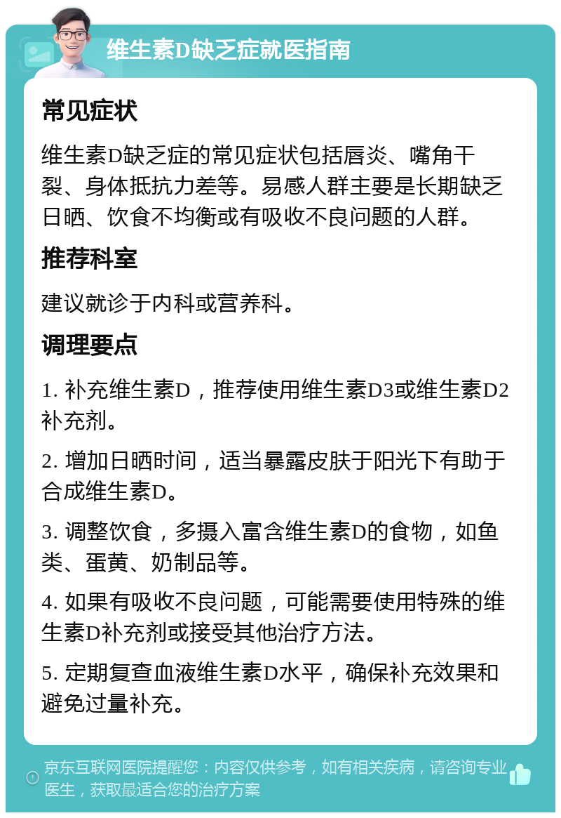 维生素D缺乏症就医指南 常见症状 维生素D缺乏症的常见症状包括唇炎、嘴角干裂、身体抵抗力差等。易感人群主要是长期缺乏日晒、饮食不均衡或有吸收不良问题的人群。 推荐科室 建议就诊于内科或营养科。 调理要点 1. 补充维生素D，推荐使用维生素D3或维生素D2补充剂。 2. 增加日晒时间，适当暴露皮肤于阳光下有助于合成维生素D。 3. 调整饮食，多摄入富含维生素D的食物，如鱼类、蛋黄、奶制品等。 4. 如果有吸收不良问题，可能需要使用特殊的维生素D补充剂或接受其他治疗方法。 5. 定期复查血液维生素D水平，确保补充效果和避免过量补充。