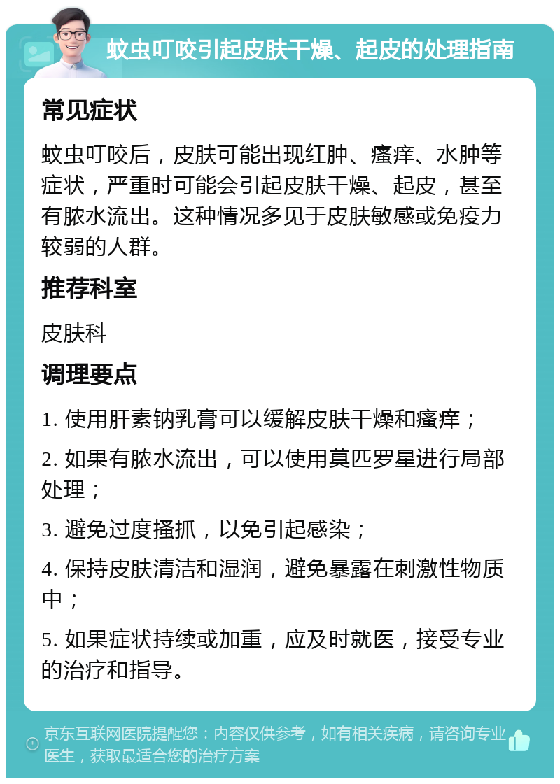 蚊虫叮咬引起皮肤干燥、起皮的处理指南 常见症状 蚊虫叮咬后，皮肤可能出现红肿、瘙痒、水肿等症状，严重时可能会引起皮肤干燥、起皮，甚至有脓水流出。这种情况多见于皮肤敏感或免疫力较弱的人群。 推荐科室 皮肤科 调理要点 1. 使用肝素钠乳膏可以缓解皮肤干燥和瘙痒； 2. 如果有脓水流出，可以使用莫匹罗星进行局部处理； 3. 避免过度搔抓，以免引起感染； 4. 保持皮肤清洁和湿润，避免暴露在刺激性物质中； 5. 如果症状持续或加重，应及时就医，接受专业的治疗和指导。