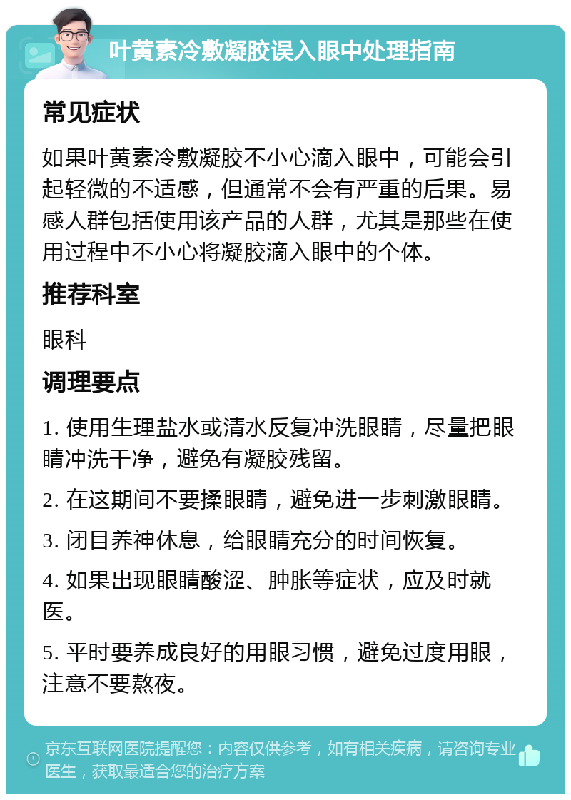 叶黄素冷敷凝胶误入眼中处理指南 常见症状 如果叶黄素冷敷凝胶不小心滴入眼中，可能会引起轻微的不适感，但通常不会有严重的后果。易感人群包括使用该产品的人群，尤其是那些在使用过程中不小心将凝胶滴入眼中的个体。 推荐科室 眼科 调理要点 1. 使用生理盐水或清水反复冲洗眼睛，尽量把眼睛冲洗干净，避免有凝胶残留。 2. 在这期间不要揉眼睛，避免进一步刺激眼睛。 3. 闭目养神休息，给眼睛充分的时间恢复。 4. 如果出现眼睛酸涩、肿胀等症状，应及时就医。 5. 平时要养成良好的用眼习惯，避免过度用眼，注意不要熬夜。