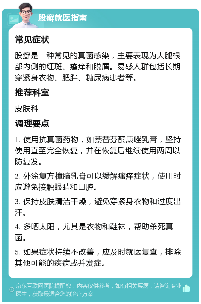 股癣就医指南 常见症状 股癣是一种常见的真菌感染，主要表现为大腿根部内侧的红斑、瘙痒和脱屑。易感人群包括长期穿紧身衣物、肥胖、糖尿病患者等。 推荐科室 皮肤科 调理要点 1. 使用抗真菌药物，如萘替芬酮康唑乳膏，坚持使用直至完全恢复，并在恢复后继续使用两周以防复发。 2. 外涂复方樟脑乳膏可以缓解瘙痒症状，使用时应避免接触眼睛和口腔。 3. 保持皮肤清洁干燥，避免穿紧身衣物和过度出汗。 4. 多晒太阳，尤其是衣物和鞋袜，帮助杀死真菌。 5. 如果症状持续不改善，应及时就医复查，排除其他可能的疾病或并发症。