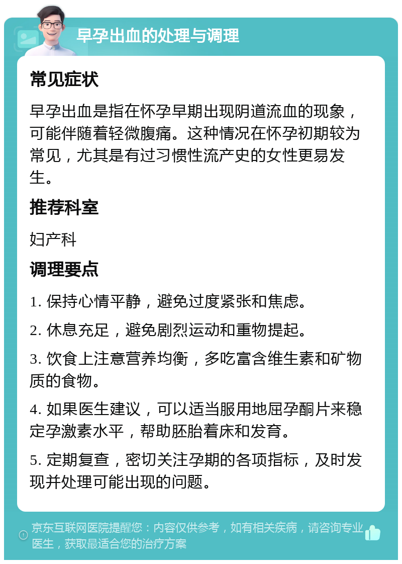 早孕出血的处理与调理 常见症状 早孕出血是指在怀孕早期出现阴道流血的现象，可能伴随着轻微腹痛。这种情况在怀孕初期较为常见，尤其是有过习惯性流产史的女性更易发生。 推荐科室 妇产科 调理要点 1. 保持心情平静，避免过度紧张和焦虑。 2. 休息充足，避免剧烈运动和重物提起。 3. 饮食上注意营养均衡，多吃富含维生素和矿物质的食物。 4. 如果医生建议，可以适当服用地屈孕酮片来稳定孕激素水平，帮助胚胎着床和发育。 5. 定期复查，密切关注孕期的各项指标，及时发现并处理可能出现的问题。