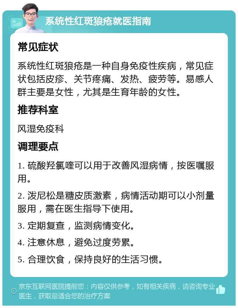 系统性红斑狼疮就医指南 常见症状 系统性红斑狼疮是一种自身免疫性疾病，常见症状包括皮疹、关节疼痛、发热、疲劳等。易感人群主要是女性，尤其是生育年龄的女性。 推荐科室 风湿免疫科 调理要点 1. 硫酸羟氯喹可以用于改善风湿病情，按医嘱服用。 2. 泼尼松是糖皮质激素，病情活动期可以小剂量服用，需在医生指导下使用。 3. 定期复查，监测病情变化。 4. 注意休息，避免过度劳累。 5. 合理饮食，保持良好的生活习惯。