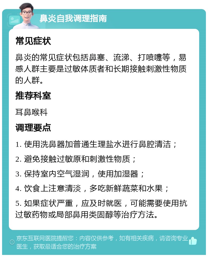 鼻炎自我调理指南 常见症状 鼻炎的常见症状包括鼻塞、流涕、打喷嚏等，易感人群主要是过敏体质者和长期接触刺激性物质的人群。 推荐科室 耳鼻喉科 调理要点 1. 使用洗鼻器加普通生理盐水进行鼻腔清洁； 2. 避免接触过敏原和刺激性物质； 3. 保持室内空气湿润，使用加湿器； 4. 饮食上注意清淡，多吃新鲜蔬菜和水果； 5. 如果症状严重，应及时就医，可能需要使用抗过敏药物或局部鼻用类固醇等治疗方法。