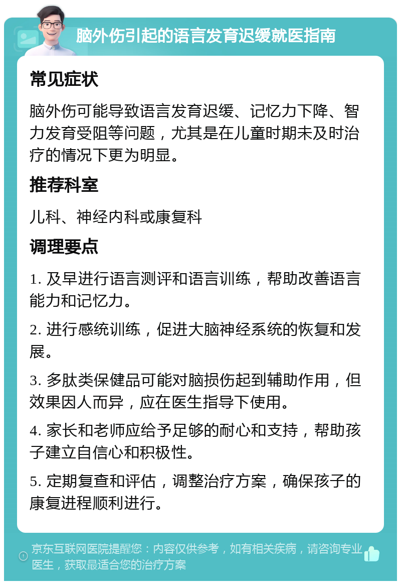 脑外伤引起的语言发育迟缓就医指南 常见症状 脑外伤可能导致语言发育迟缓、记忆力下降、智力发育受阻等问题，尤其是在儿童时期未及时治疗的情况下更为明显。 推荐科室 儿科、神经内科或康复科 调理要点 1. 及早进行语言测评和语言训练，帮助改善语言能力和记忆力。 2. 进行感统训练，促进大脑神经系统的恢复和发展。 3. 多肽类保健品可能对脑损伤起到辅助作用，但效果因人而异，应在医生指导下使用。 4. 家长和老师应给予足够的耐心和支持，帮助孩子建立自信心和积极性。 5. 定期复查和评估，调整治疗方案，确保孩子的康复进程顺利进行。