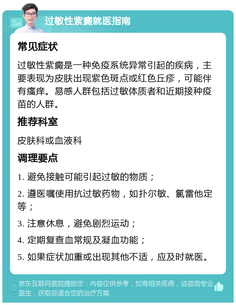 过敏性紫癜就医指南 常见症状 过敏性紫癜是一种免疫系统异常引起的疾病，主要表现为皮肤出现紫色斑点或红色丘疹，可能伴有瘙痒。易感人群包括过敏体质者和近期接种疫苗的人群。 推荐科室 皮肤科或血液科 调理要点 1. 避免接触可能引起过敏的物质； 2. 遵医嘱使用抗过敏药物，如扑尔敏、氯雷他定等； 3. 注意休息，避免剧烈运动； 4. 定期复查血常规及凝血功能； 5. 如果症状加重或出现其他不适，应及时就医。