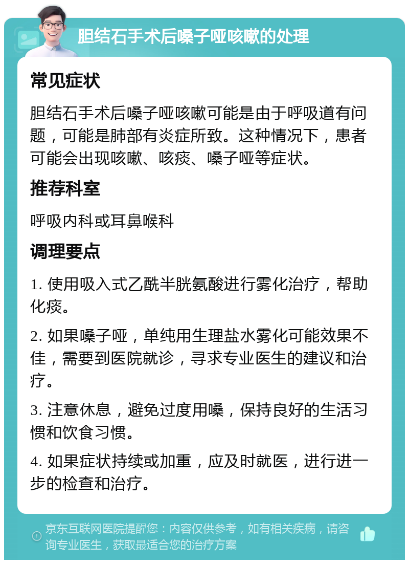 胆结石手术后嗓子哑咳嗽的处理 常见症状 胆结石手术后嗓子哑咳嗽可能是由于呼吸道有问题，可能是肺部有炎症所致。这种情况下，患者可能会出现咳嗽、咳痰、嗓子哑等症状。 推荐科室 呼吸内科或耳鼻喉科 调理要点 1. 使用吸入式乙酰半胱氨酸进行雾化治疗，帮助化痰。 2. 如果嗓子哑，单纯用生理盐水雾化可能效果不佳，需要到医院就诊，寻求专业医生的建议和治疗。 3. 注意休息，避免过度用嗓，保持良好的生活习惯和饮食习惯。 4. 如果症状持续或加重，应及时就医，进行进一步的检查和治疗。