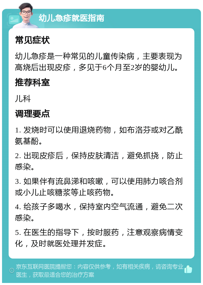 幼儿急疹就医指南 常见症状 幼儿急疹是一种常见的儿童传染病，主要表现为高烧后出现皮疹，多见于6个月至2岁的婴幼儿。 推荐科室 儿科 调理要点 1. 发烧时可以使用退烧药物，如布洛芬或对乙酰氨基酚。 2. 出现皮疹后，保持皮肤清洁，避免抓挠，防止感染。 3. 如果伴有流鼻涕和咳嗽，可以使用肺力咳合剂或小儿止咳糖浆等止咳药物。 4. 给孩子多喝水，保持室内空气流通，避免二次感染。 5. 在医生的指导下，按时服药，注意观察病情变化，及时就医处理并发症。