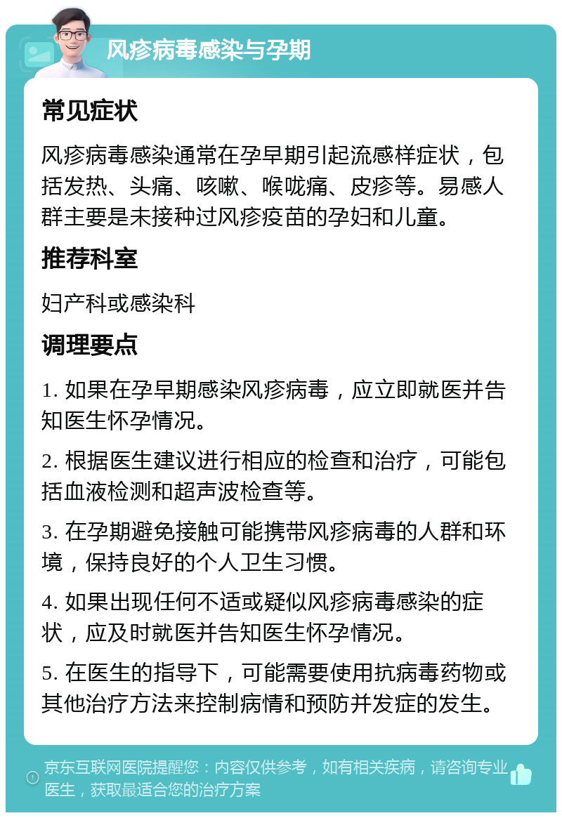 风疹病毒感染与孕期 常见症状 风疹病毒感染通常在孕早期引起流感样症状，包括发热、头痛、咳嗽、喉咙痛、皮疹等。易感人群主要是未接种过风疹疫苗的孕妇和儿童。 推荐科室 妇产科或感染科 调理要点 1. 如果在孕早期感染风疹病毒，应立即就医并告知医生怀孕情况。 2. 根据医生建议进行相应的检查和治疗，可能包括血液检测和超声波检查等。 3. 在孕期避免接触可能携带风疹病毒的人群和环境，保持良好的个人卫生习惯。 4. 如果出现任何不适或疑似风疹病毒感染的症状，应及时就医并告知医生怀孕情况。 5. 在医生的指导下，可能需要使用抗病毒药物或其他治疗方法来控制病情和预防并发症的发生。