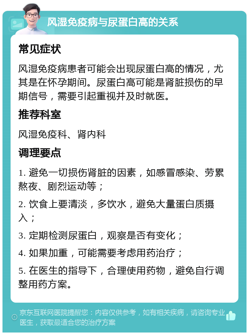 风湿免疫病与尿蛋白高的关系 常见症状 风湿免疫病患者可能会出现尿蛋白高的情况，尤其是在怀孕期间。尿蛋白高可能是肾脏损伤的早期信号，需要引起重视并及时就医。 推荐科室 风湿免疫科、肾内科 调理要点 1. 避免一切损伤肾脏的因素，如感冒感染、劳累熬夜、剧烈运动等； 2. 饮食上要清淡，多饮水，避免大量蛋白质摄入； 3. 定期检测尿蛋白，观察是否有变化； 4. 如果加重，可能需要考虑用药治疗； 5. 在医生的指导下，合理使用药物，避免自行调整用药方案。