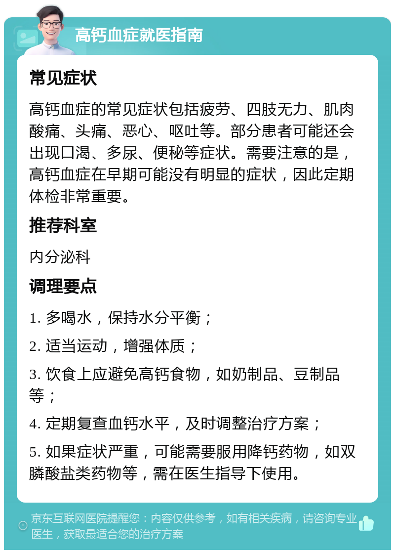 高钙血症就医指南 常见症状 高钙血症的常见症状包括疲劳、四肢无力、肌肉酸痛、头痛、恶心、呕吐等。部分患者可能还会出现口渴、多尿、便秘等症状。需要注意的是，高钙血症在早期可能没有明显的症状，因此定期体检非常重要。 推荐科室 内分泌科 调理要点 1. 多喝水，保持水分平衡； 2. 适当运动，增强体质； 3. 饮食上应避免高钙食物，如奶制品、豆制品等； 4. 定期复查血钙水平，及时调整治疗方案； 5. 如果症状严重，可能需要服用降钙药物，如双膦酸盐类药物等，需在医生指导下使用。