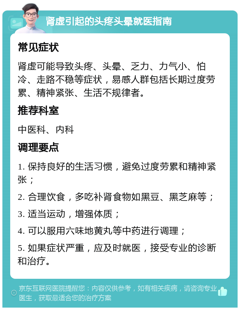 肾虚引起的头疼头晕就医指南 常见症状 肾虚可能导致头疼、头晕、乏力、力气小、怕冷、走路不稳等症状，易感人群包括长期过度劳累、精神紧张、生活不规律者。 推荐科室 中医科、内科 调理要点 1. 保持良好的生活习惯，避免过度劳累和精神紧张； 2. 合理饮食，多吃补肾食物如黑豆、黑芝麻等； 3. 适当运动，增强体质； 4. 可以服用六味地黄丸等中药进行调理； 5. 如果症状严重，应及时就医，接受专业的诊断和治疗。