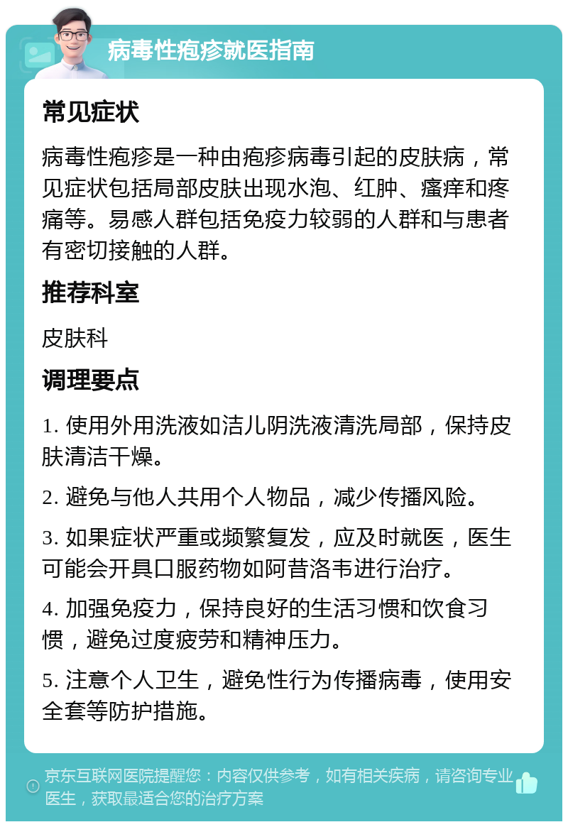 病毒性疱疹就医指南 常见症状 病毒性疱疹是一种由疱疹病毒引起的皮肤病，常见症状包括局部皮肤出现水泡、红肿、瘙痒和疼痛等。易感人群包括免疫力较弱的人群和与患者有密切接触的人群。 推荐科室 皮肤科 调理要点 1. 使用外用洗液如洁儿阴洗液清洗局部，保持皮肤清洁干燥。 2. 避免与他人共用个人物品，减少传播风险。 3. 如果症状严重或频繁复发，应及时就医，医生可能会开具口服药物如阿昔洛韦进行治疗。 4. 加强免疫力，保持良好的生活习惯和饮食习惯，避免过度疲劳和精神压力。 5. 注意个人卫生，避免性行为传播病毒，使用安全套等防护措施。