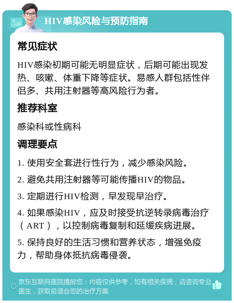 HIV感染风险与预防指南 常见症状 HIV感染初期可能无明显症状，后期可能出现发热、咳嗽、体重下降等症状。易感人群包括性伴侣多、共用注射器等高风险行为者。 推荐科室 感染科或性病科 调理要点 1. 使用安全套进行性行为，减少感染风险。 2. 避免共用注射器等可能传播HIV的物品。 3. 定期进行HIV检测，早发现早治疗。 4. 如果感染HIV，应及时接受抗逆转录病毒治疗（ART），以控制病毒复制和延缓疾病进展。 5. 保持良好的生活习惯和营养状态，增强免疫力，帮助身体抵抗病毒侵袭。