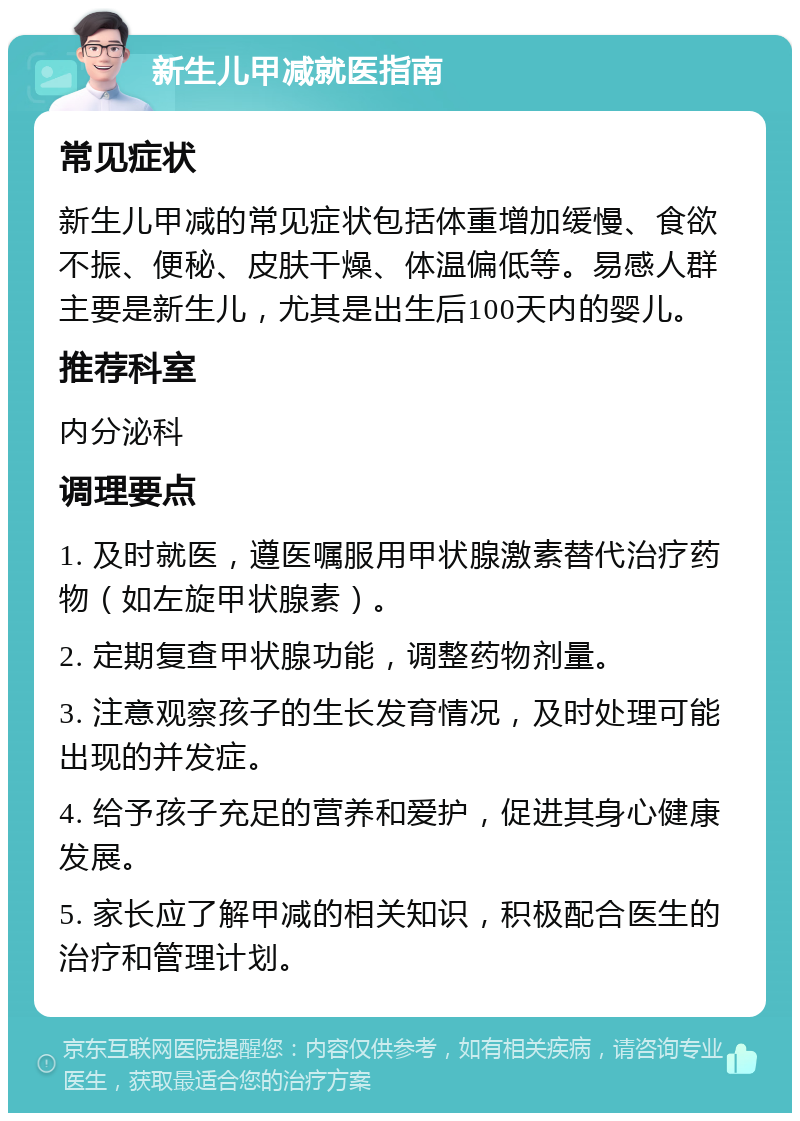 新生儿甲减就医指南 常见症状 新生儿甲减的常见症状包括体重增加缓慢、食欲不振、便秘、皮肤干燥、体温偏低等。易感人群主要是新生儿，尤其是出生后100天内的婴儿。 推荐科室 内分泌科 调理要点 1. 及时就医，遵医嘱服用甲状腺激素替代治疗药物（如左旋甲状腺素）。 2. 定期复查甲状腺功能，调整药物剂量。 3. 注意观察孩子的生长发育情况，及时处理可能出现的并发症。 4. 给予孩子充足的营养和爱护，促进其身心健康发展。 5. 家长应了解甲减的相关知识，积极配合医生的治疗和管理计划。