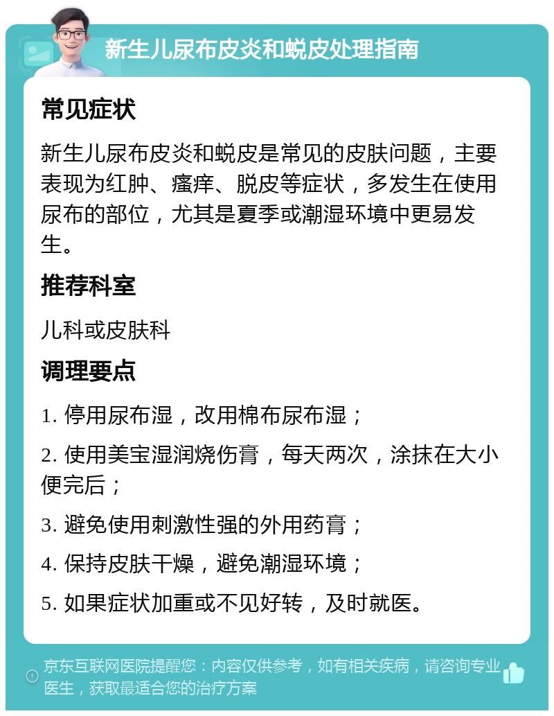 新生儿尿布皮炎和蜕皮处理指南 常见症状 新生儿尿布皮炎和蜕皮是常见的皮肤问题，主要表现为红肿、瘙痒、脱皮等症状，多发生在使用尿布的部位，尤其是夏季或潮湿环境中更易发生。 推荐科室 儿科或皮肤科 调理要点 1. 停用尿布湿，改用棉布尿布湿； 2. 使用美宝湿润烧伤膏，每天两次，涂抹在大小便完后； 3. 避免使用刺激性强的外用药膏； 4. 保持皮肤干燥，避免潮湿环境； 5. 如果症状加重或不见好转，及时就医。