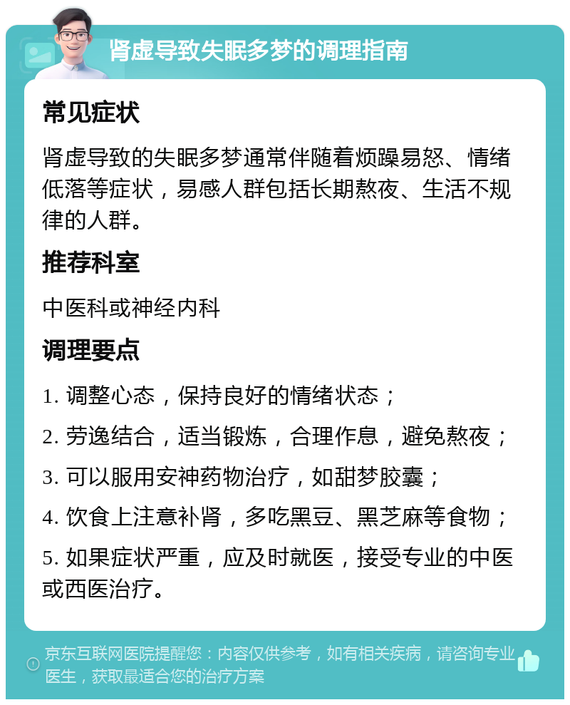 肾虚导致失眠多梦的调理指南 常见症状 肾虚导致的失眠多梦通常伴随着烦躁易怒、情绪低落等症状，易感人群包括长期熬夜、生活不规律的人群。 推荐科室 中医科或神经内科 调理要点 1. 调整心态，保持良好的情绪状态； 2. 劳逸结合，适当锻炼，合理作息，避免熬夜； 3. 可以服用安神药物治疗，如甜梦胶囊； 4. 饮食上注意补肾，多吃黑豆、黑芝麻等食物； 5. 如果症状严重，应及时就医，接受专业的中医或西医治疗。