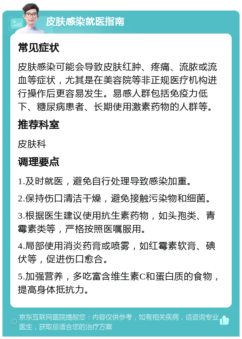 皮肤感染就医指南 常见症状 皮肤感染可能会导致皮肤红肿、疼痛、流脓或流血等症状，尤其是在美容院等非正规医疗机构进行操作后更容易发生。易感人群包括免疫力低下、糖尿病患者、长期使用激素药物的人群等。 推荐科室 皮肤科 调理要点 1.及时就医，避免自行处理导致感染加重。 2.保持伤口清洁干燥，避免接触污染物和细菌。 3.根据医生建议使用抗生素药物，如头孢类、青霉素类等，严格按照医嘱服用。 4.局部使用消炎药膏或喷雾，如红霉素软膏、碘伏等，促进伤口愈合。 5.加强营养，多吃富含维生素C和蛋白质的食物，提高身体抵抗力。