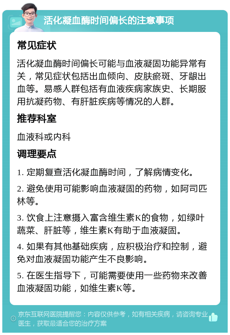 活化凝血酶时间偏长的注意事项 常见症状 活化凝血酶时间偏长可能与血液凝固功能异常有关，常见症状包括出血倾向、皮肤瘀斑、牙龈出血等。易感人群包括有血液疾病家族史、长期服用抗凝药物、有肝脏疾病等情况的人群。 推荐科室 血液科或内科 调理要点 1. 定期复查活化凝血酶时间，了解病情变化。 2. 避免使用可能影响血液凝固的药物，如阿司匹林等。 3. 饮食上注意摄入富含维生素K的食物，如绿叶蔬菜、肝脏等，维生素K有助于血液凝固。 4. 如果有其他基础疾病，应积极治疗和控制，避免对血液凝固功能产生不良影响。 5. 在医生指导下，可能需要使用一些药物来改善血液凝固功能，如维生素K等。