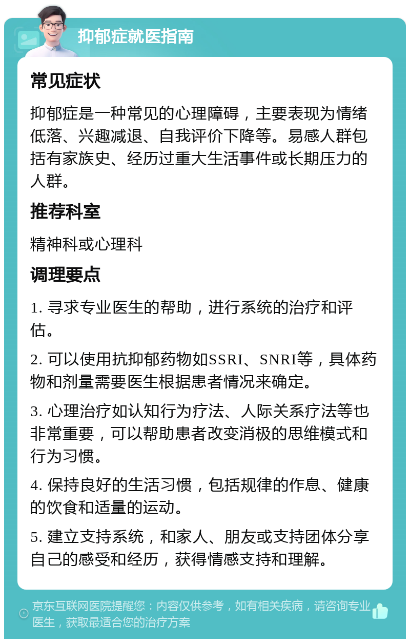 抑郁症就医指南 常见症状 抑郁症是一种常见的心理障碍，主要表现为情绪低落、兴趣减退、自我评价下降等。易感人群包括有家族史、经历过重大生活事件或长期压力的人群。 推荐科室 精神科或心理科 调理要点 1. 寻求专业医生的帮助，进行系统的治疗和评估。 2. 可以使用抗抑郁药物如SSRI、SNRI等，具体药物和剂量需要医生根据患者情况来确定。 3. 心理治疗如认知行为疗法、人际关系疗法等也非常重要，可以帮助患者改变消极的思维模式和行为习惯。 4. 保持良好的生活习惯，包括规律的作息、健康的饮食和适量的运动。 5. 建立支持系统，和家人、朋友或支持团体分享自己的感受和经历，获得情感支持和理解。