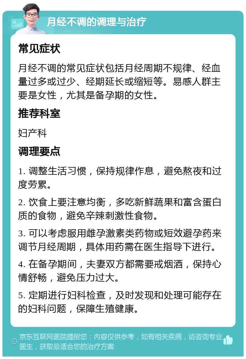 月经不调的调理与治疗 常见症状 月经不调的常见症状包括月经周期不规律、经血量过多或过少、经期延长或缩短等。易感人群主要是女性，尤其是备孕期的女性。 推荐科室 妇产科 调理要点 1. 调整生活习惯，保持规律作息，避免熬夜和过度劳累。 2. 饮食上要注意均衡，多吃新鲜蔬果和富含蛋白质的食物，避免辛辣刺激性食物。 3. 可以考虑服用雌孕激素类药物或短效避孕药来调节月经周期，具体用药需在医生指导下进行。 4. 在备孕期间，夫妻双方都需要戒烟酒，保持心情舒畅，避免压力过大。 5. 定期进行妇科检查，及时发现和处理可能存在的妇科问题，保障生殖健康。