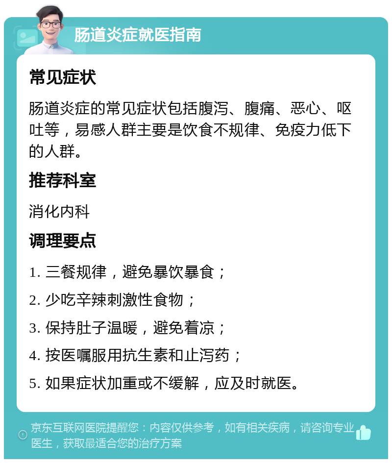 肠道炎症就医指南 常见症状 肠道炎症的常见症状包括腹泻、腹痛、恶心、呕吐等，易感人群主要是饮食不规律、免疫力低下的人群。 推荐科室 消化内科 调理要点 1. 三餐规律，避免暴饮暴食； 2. 少吃辛辣刺激性食物； 3. 保持肚子温暖，避免着凉； 4. 按医嘱服用抗生素和止泻药； 5. 如果症状加重或不缓解，应及时就医。