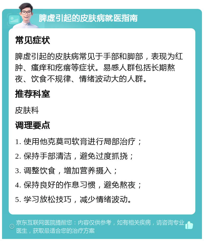 脾虚引起的皮肤病就医指南 常见症状 脾虚引起的皮肤病常见于手部和脚部，表现为红肿、瘙痒和疙瘩等症状。易感人群包括长期熬夜、饮食不规律、情绪波动大的人群。 推荐科室 皮肤科 调理要点 1. 使用他克莫司软膏进行局部治疗； 2. 保持手部清洁，避免过度抓挠； 3. 调整饮食，增加营养摄入； 4. 保持良好的作息习惯，避免熬夜； 5. 学习放松技巧，减少情绪波动。