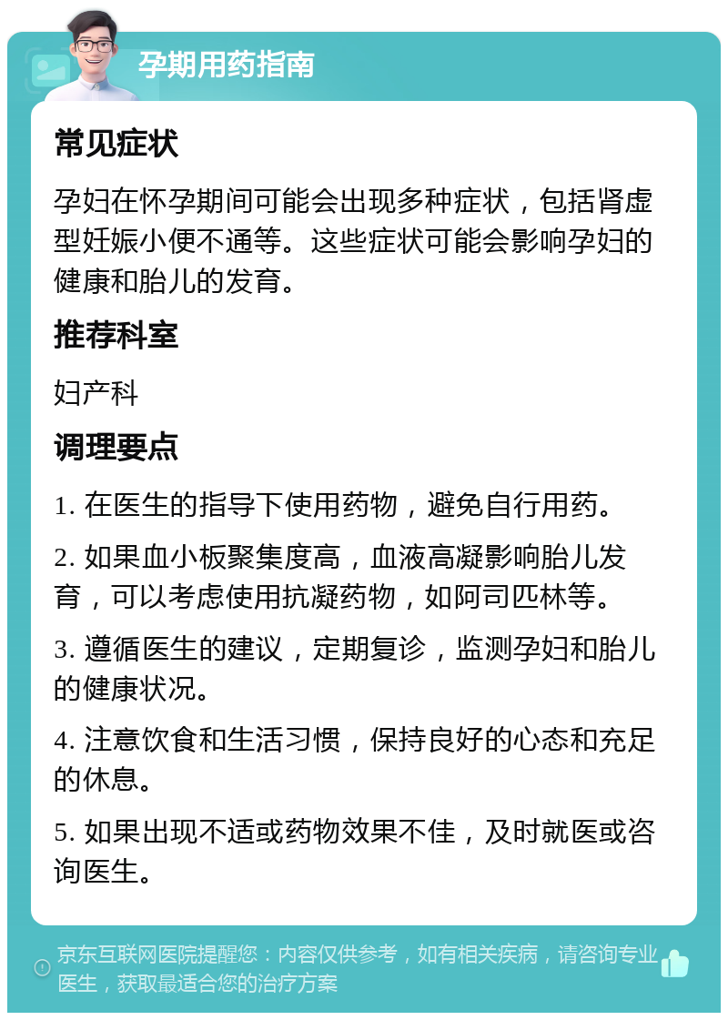 孕期用药指南 常见症状 孕妇在怀孕期间可能会出现多种症状，包括肾虚型妊娠小便不通等。这些症状可能会影响孕妇的健康和胎儿的发育。 推荐科室 妇产科 调理要点 1. 在医生的指导下使用药物，避免自行用药。 2. 如果血小板聚集度高，血液高凝影响胎儿发育，可以考虑使用抗凝药物，如阿司匹林等。 3. 遵循医生的建议，定期复诊，监测孕妇和胎儿的健康状况。 4. 注意饮食和生活习惯，保持良好的心态和充足的休息。 5. 如果出现不适或药物效果不佳，及时就医或咨询医生。