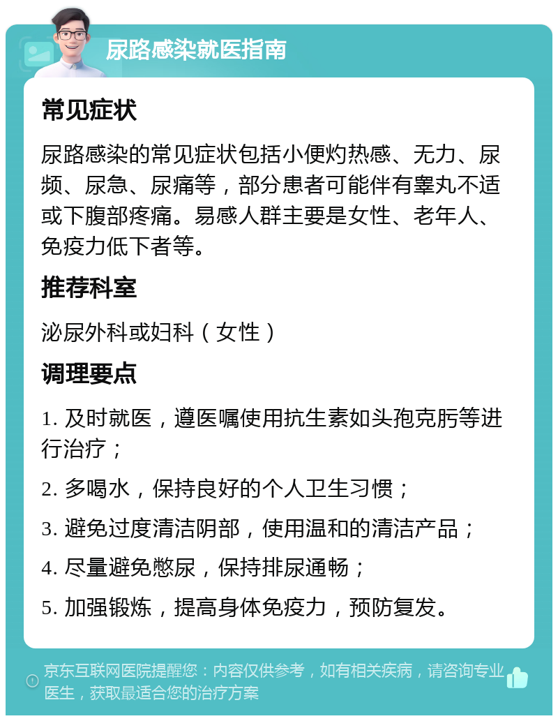 尿路感染就医指南 常见症状 尿路感染的常见症状包括小便灼热感、无力、尿频、尿急、尿痛等，部分患者可能伴有睾丸不适或下腹部疼痛。易感人群主要是女性、老年人、免疫力低下者等。 推荐科室 泌尿外科或妇科（女性） 调理要点 1. 及时就医，遵医嘱使用抗生素如头孢克肟等进行治疗； 2. 多喝水，保持良好的个人卫生习惯； 3. 避免过度清洁阴部，使用温和的清洁产品； 4. 尽量避免憋尿，保持排尿通畅； 5. 加强锻炼，提高身体免疫力，预防复发。