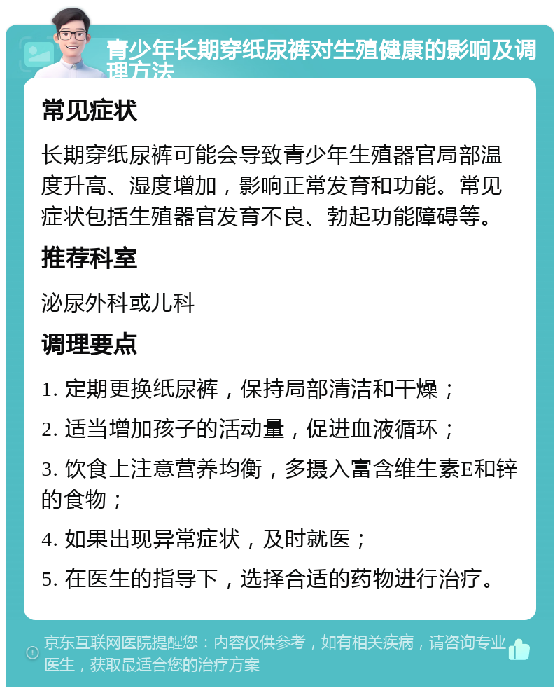 青少年长期穿纸尿裤对生殖健康的影响及调理方法 常见症状 长期穿纸尿裤可能会导致青少年生殖器官局部温度升高、湿度增加，影响正常发育和功能。常见症状包括生殖器官发育不良、勃起功能障碍等。 推荐科室 泌尿外科或儿科 调理要点 1. 定期更换纸尿裤，保持局部清洁和干燥； 2. 适当增加孩子的活动量，促进血液循环； 3. 饮食上注意营养均衡，多摄入富含维生素E和锌的食物； 4. 如果出现异常症状，及时就医； 5. 在医生的指导下，选择合适的药物进行治疗。