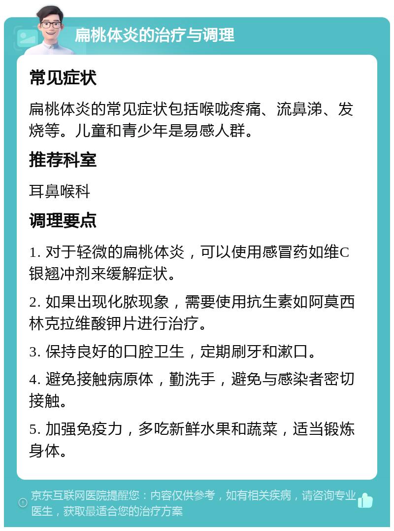 扁桃体炎的治疗与调理 常见症状 扁桃体炎的常见症状包括喉咙疼痛、流鼻涕、发烧等。儿童和青少年是易感人群。 推荐科室 耳鼻喉科 调理要点 1. 对于轻微的扁桃体炎，可以使用感冒药如维C银翘冲剂来缓解症状。 2. 如果出现化脓现象，需要使用抗生素如阿莫西林克拉维酸钾片进行治疗。 3. 保持良好的口腔卫生，定期刷牙和漱口。 4. 避免接触病原体，勤洗手，避免与感染者密切接触。 5. 加强免疫力，多吃新鲜水果和蔬菜，适当锻炼身体。