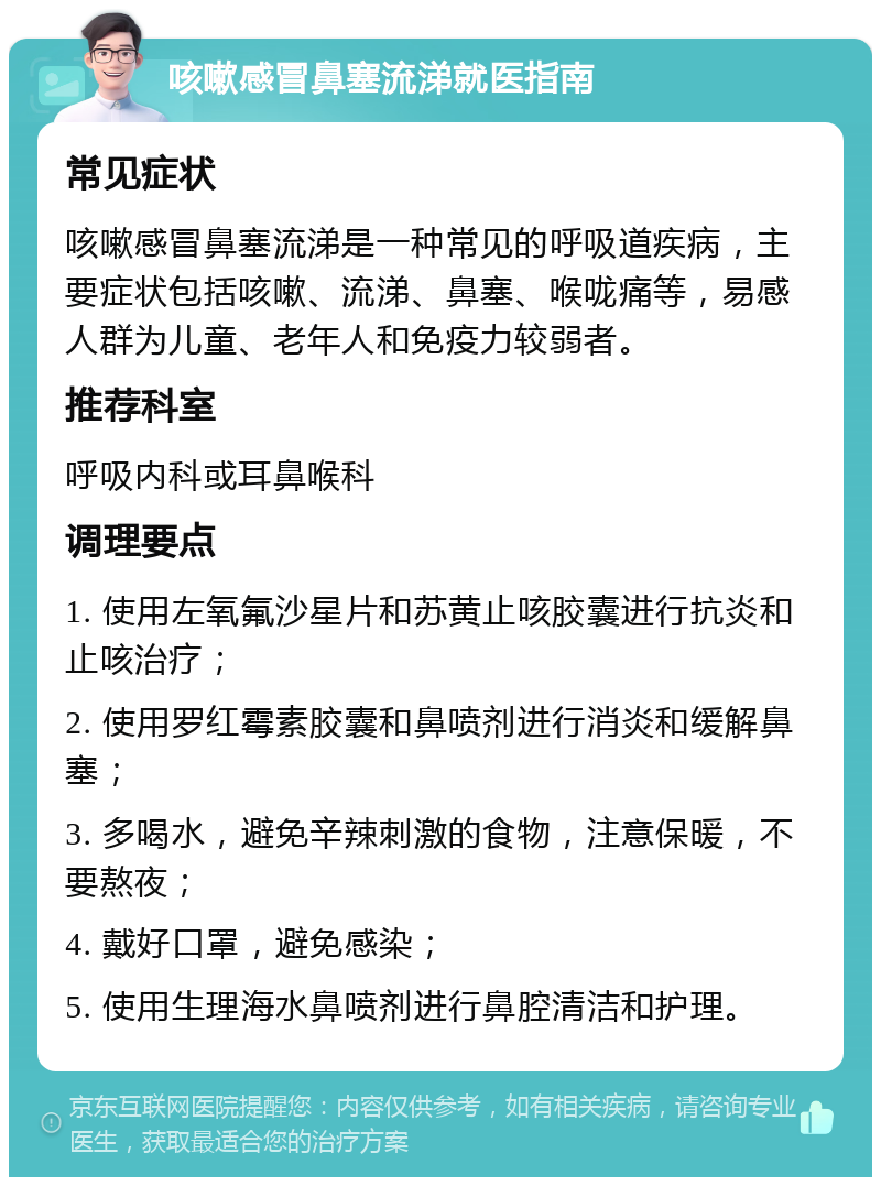 咳嗽感冒鼻塞流涕就医指南 常见症状 咳嗽感冒鼻塞流涕是一种常见的呼吸道疾病，主要症状包括咳嗽、流涕、鼻塞、喉咙痛等，易感人群为儿童、老年人和免疫力较弱者。 推荐科室 呼吸内科或耳鼻喉科 调理要点 1. 使用左氧氟沙星片和苏黄止咳胶囊进行抗炎和止咳治疗； 2. 使用罗红霉素胶囊和鼻喷剂进行消炎和缓解鼻塞； 3. 多喝水，避免辛辣刺激的食物，注意保暖，不要熬夜； 4. 戴好口罩，避免感染； 5. 使用生理海水鼻喷剂进行鼻腔清洁和护理。