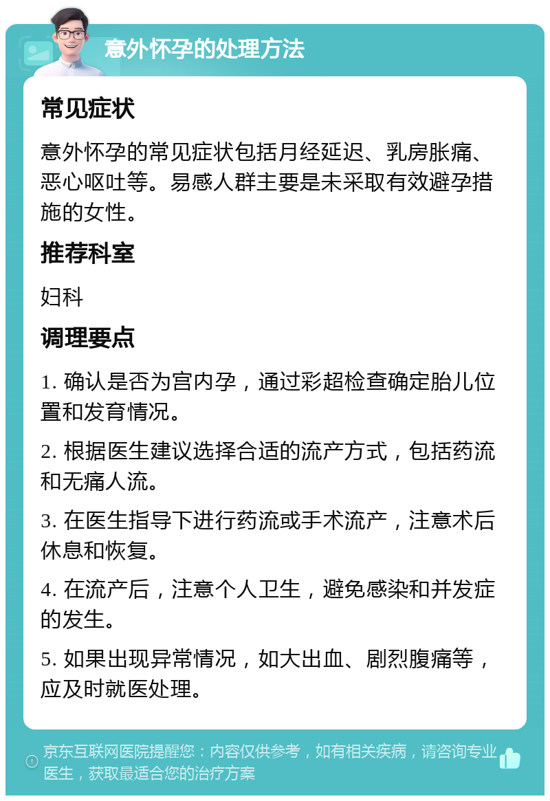 意外怀孕的处理方法 常见症状 意外怀孕的常见症状包括月经延迟、乳房胀痛、恶心呕吐等。易感人群主要是未采取有效避孕措施的女性。 推荐科室 妇科 调理要点 1. 确认是否为宫内孕，通过彩超检查确定胎儿位置和发育情况。 2. 根据医生建议选择合适的流产方式，包括药流和无痛人流。 3. 在医生指导下进行药流或手术流产，注意术后休息和恢复。 4. 在流产后，注意个人卫生，避免感染和并发症的发生。 5. 如果出现异常情况，如大出血、剧烈腹痛等，应及时就医处理。