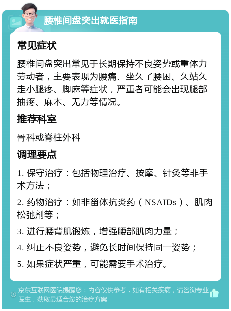 腰椎间盘突出就医指南 常见症状 腰椎间盘突出常见于长期保持不良姿势或重体力劳动者，主要表现为腰痛、坐久了腰困、久站久走小腿疼、脚麻等症状，严重者可能会出现腿部抽疼、麻木、无力等情况。 推荐科室 骨科或脊柱外科 调理要点 1. 保守治疗：包括物理治疗、按摩、针灸等非手术方法； 2. 药物治疗：如非甾体抗炎药（NSAIDs）、肌肉松弛剂等； 3. 进行腰背肌锻炼，增强腰部肌肉力量； 4. 纠正不良姿势，避免长时间保持同一姿势； 5. 如果症状严重，可能需要手术治疗。