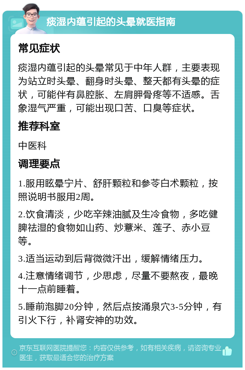 痰湿内蕴引起的头晕就医指南 常见症状 痰湿内蕴引起的头晕常见于中年人群，主要表现为站立时头晕、翻身时头晕、整天都有头晕的症状，可能伴有鼻腔胀、左肩胛骨疼等不适感。舌象湿气严重，可能出现口苦、口臭等症状。 推荐科室 中医科 调理要点 1.服用眩晕宁片、舒肝颗粒和参苓白术颗粒，按照说明书服用2周。 2.饮食清淡，少吃辛辣油腻及生冷食物，多吃健脾祛湿的食物如山药、炒薏米、莲子、赤小豆等。 3.适当运动到后背微微汗出，缓解情绪压力。 4.注意情绪调节，少思虑，尽量不要熬夜，最晚十一点前睡着。 5.睡前泡脚20分钟，然后点按涌泉穴3-5分钟，有引火下行，补肾安神的功效。