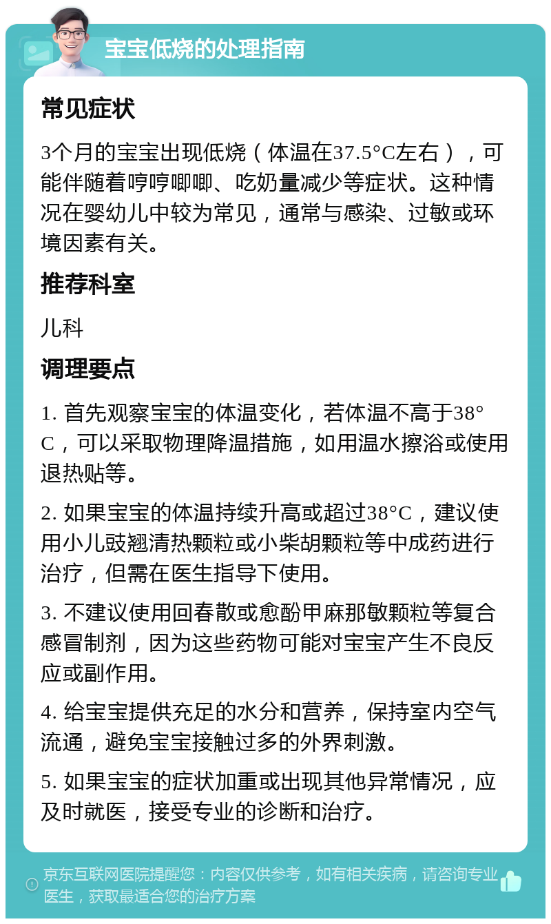 宝宝低烧的处理指南 常见症状 3个月的宝宝出现低烧（体温在37.5°C左右），可能伴随着哼哼唧唧、吃奶量减少等症状。这种情况在婴幼儿中较为常见，通常与感染、过敏或环境因素有关。 推荐科室 儿科 调理要点 1. 首先观察宝宝的体温变化，若体温不高于38°C，可以采取物理降温措施，如用温水擦浴或使用退热贴等。 2. 如果宝宝的体温持续升高或超过38°C，建议使用小儿豉翘清热颗粒或小柴胡颗粒等中成药进行治疗，但需在医生指导下使用。 3. 不建议使用回春散或愈酚甲麻那敏颗粒等复合感冒制剂，因为这些药物可能对宝宝产生不良反应或副作用。 4. 给宝宝提供充足的水分和营养，保持室内空气流通，避免宝宝接触过多的外界刺激。 5. 如果宝宝的症状加重或出现其他异常情况，应及时就医，接受专业的诊断和治疗。