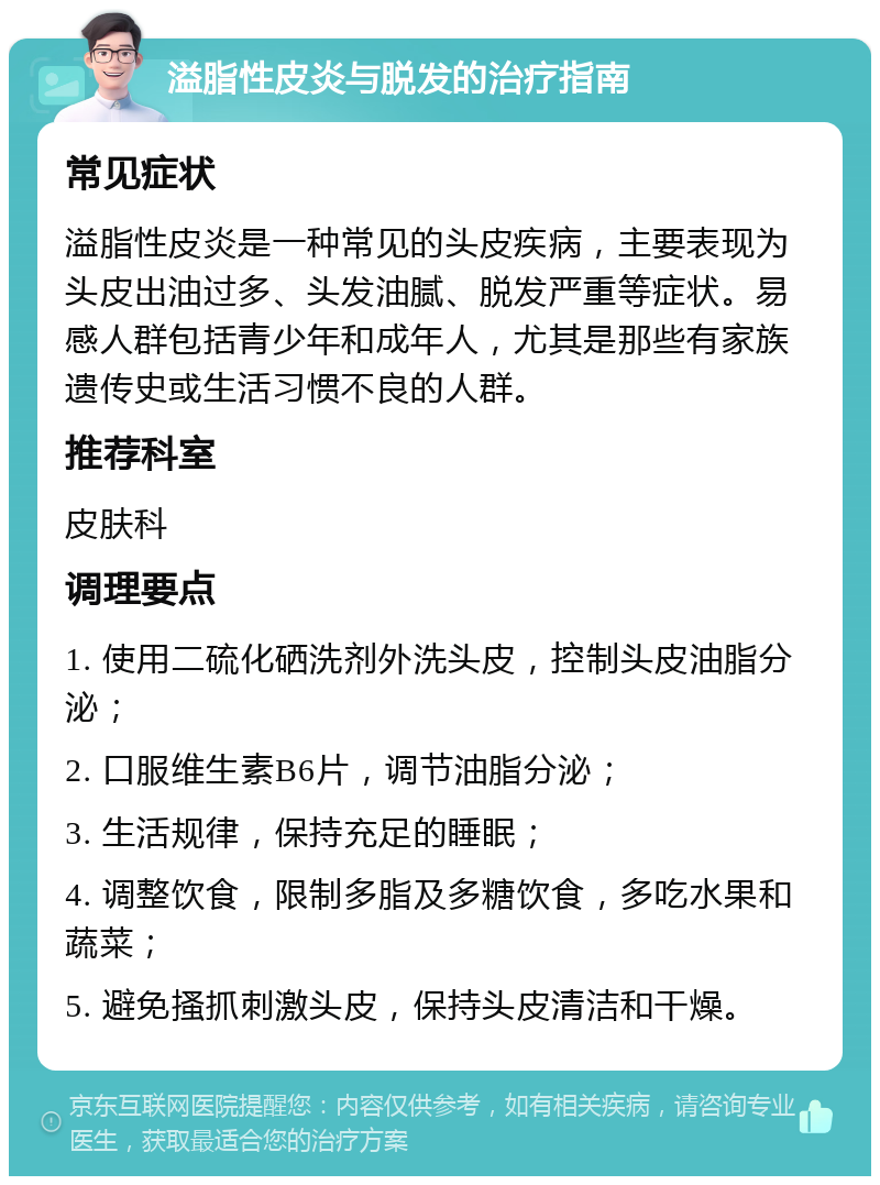 溢脂性皮炎与脱发的治疗指南 常见症状 溢脂性皮炎是一种常见的头皮疾病，主要表现为头皮出油过多、头发油腻、脱发严重等症状。易感人群包括青少年和成年人，尤其是那些有家族遗传史或生活习惯不良的人群。 推荐科室 皮肤科 调理要点 1. 使用二硫化硒洗剂外洗头皮，控制头皮油脂分泌； 2. 口服维生素B6片，调节油脂分泌； 3. 生活规律，保持充足的睡眠； 4. 调整饮食，限制多脂及多糖饮食，多吃水果和蔬菜； 5. 避免搔抓刺激头皮，保持头皮清洁和干燥。