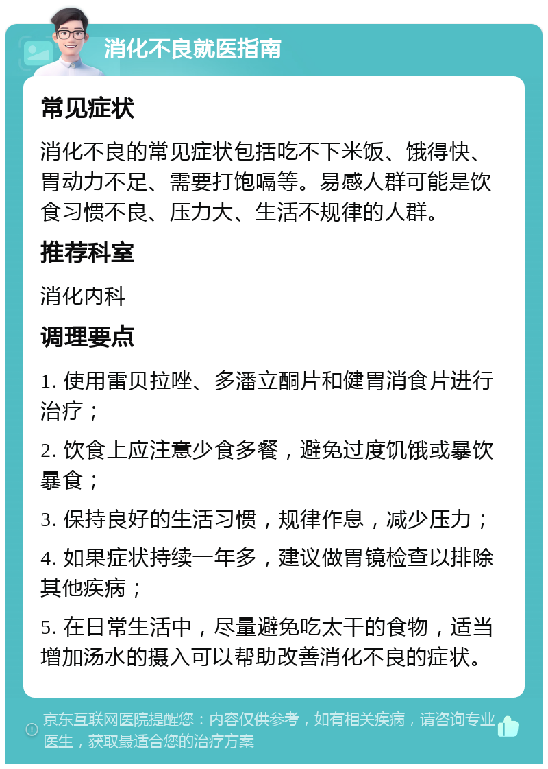 消化不良就医指南 常见症状 消化不良的常见症状包括吃不下米饭、饿得快、胃动力不足、需要打饱嗝等。易感人群可能是饮食习惯不良、压力大、生活不规律的人群。 推荐科室 消化内科 调理要点 1. 使用雷贝拉唑、多潘立酮片和健胃消食片进行治疗； 2. 饮食上应注意少食多餐，避免过度饥饿或暴饮暴食； 3. 保持良好的生活习惯，规律作息，减少压力； 4. 如果症状持续一年多，建议做胃镜检查以排除其他疾病； 5. 在日常生活中，尽量避免吃太干的食物，适当增加汤水的摄入可以帮助改善消化不良的症状。