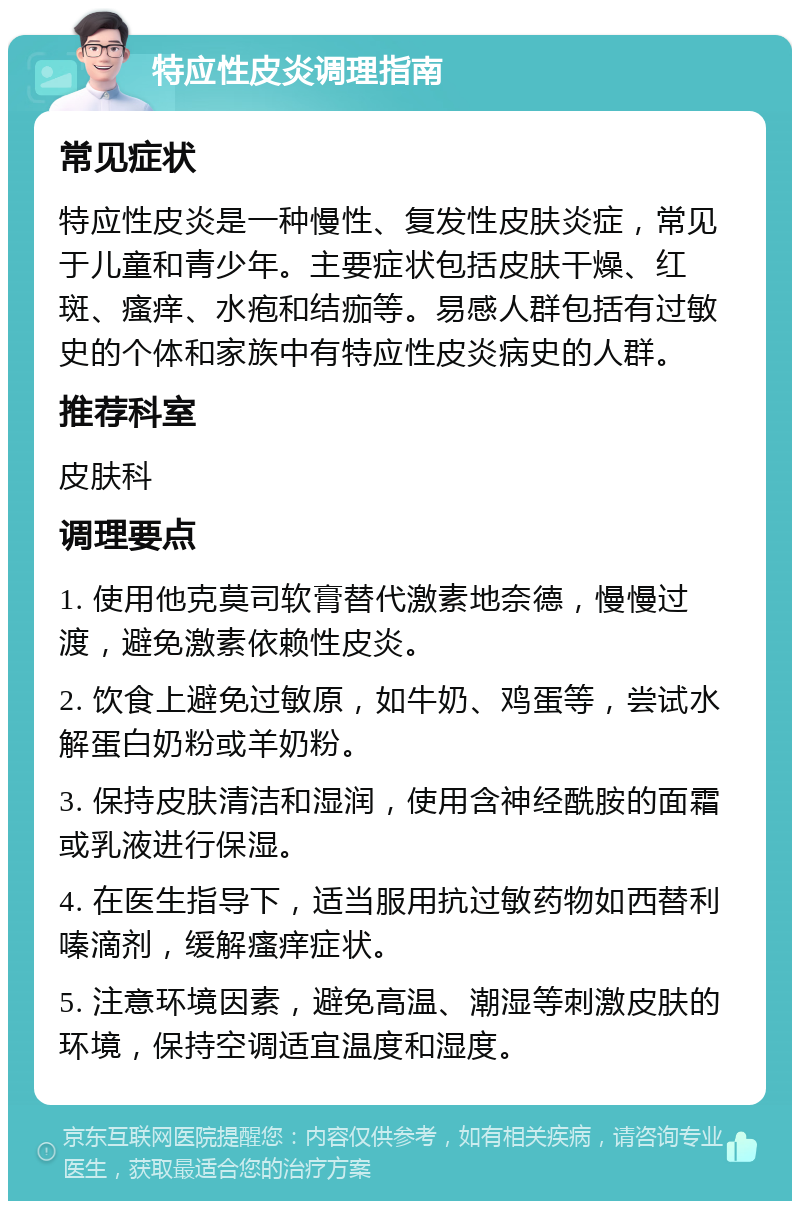 特应性皮炎调理指南 常见症状 特应性皮炎是一种慢性、复发性皮肤炎症，常见于儿童和青少年。主要症状包括皮肤干燥、红斑、瘙痒、水疱和结痂等。易感人群包括有过敏史的个体和家族中有特应性皮炎病史的人群。 推荐科室 皮肤科 调理要点 1. 使用他克莫司软膏替代激素地奈德，慢慢过渡，避免激素依赖性皮炎。 2. 饮食上避免过敏原，如牛奶、鸡蛋等，尝试水解蛋白奶粉或羊奶粉。 3. 保持皮肤清洁和湿润，使用含神经酰胺的面霜或乳液进行保湿。 4. 在医生指导下，适当服用抗过敏药物如西替利嗪滴剂，缓解瘙痒症状。 5. 注意环境因素，避免高温、潮湿等刺激皮肤的环境，保持空调适宜温度和湿度。