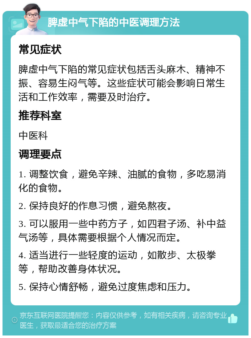 脾虚中气下陷的中医调理方法 常见症状 脾虚中气下陷的常见症状包括舌头麻木、精神不振、容易生闷气等。这些症状可能会影响日常生活和工作效率，需要及时治疗。 推荐科室 中医科 调理要点 1. 调整饮食，避免辛辣、油腻的食物，多吃易消化的食物。 2. 保持良好的作息习惯，避免熬夜。 3. 可以服用一些中药方子，如四君子汤、补中益气汤等，具体需要根据个人情况而定。 4. 适当进行一些轻度的运动，如散步、太极拳等，帮助改善身体状况。 5. 保持心情舒畅，避免过度焦虑和压力。