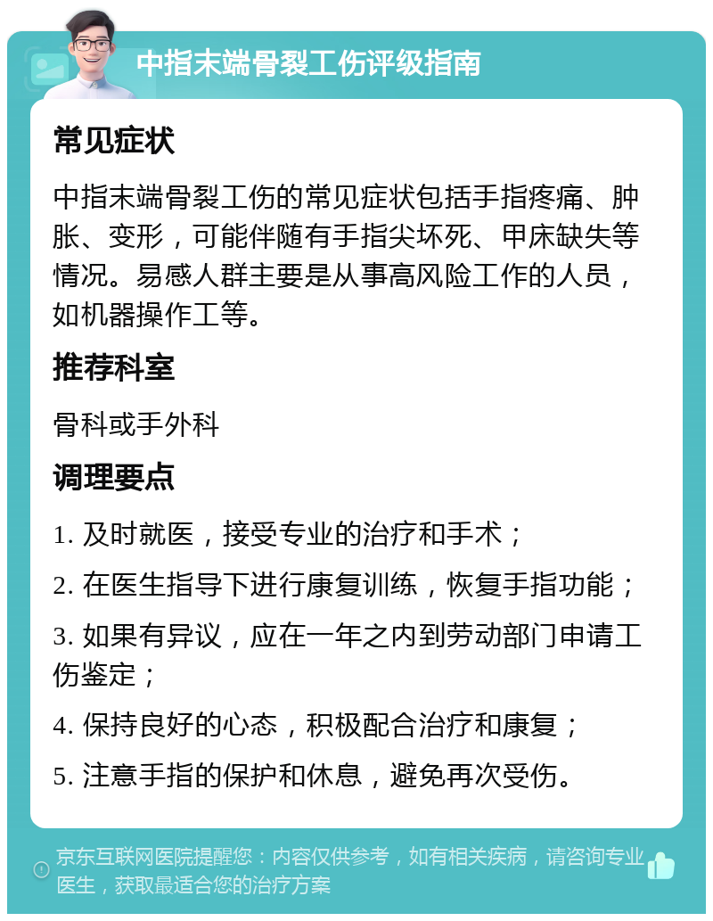 中指末端骨裂工伤评级指南 常见症状 中指末端骨裂工伤的常见症状包括手指疼痛、肿胀、变形，可能伴随有手指尖坏死、甲床缺失等情况。易感人群主要是从事高风险工作的人员，如机器操作工等。 推荐科室 骨科或手外科 调理要点 1. 及时就医，接受专业的治疗和手术； 2. 在医生指导下进行康复训练，恢复手指功能； 3. 如果有异议，应在一年之内到劳动部门申请工伤鉴定； 4. 保持良好的心态，积极配合治疗和康复； 5. 注意手指的保护和休息，避免再次受伤。