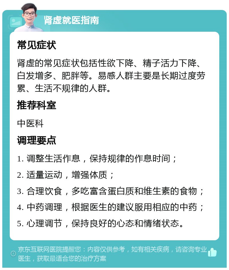 肾虚就医指南 常见症状 肾虚的常见症状包括性欲下降、精子活力下降、白发增多、肥胖等。易感人群主要是长期过度劳累、生活不规律的人群。 推荐科室 中医科 调理要点 1. 调整生活作息，保持规律的作息时间； 2. 适量运动，增强体质； 3. 合理饮食，多吃富含蛋白质和维生素的食物； 4. 中药调理，根据医生的建议服用相应的中药； 5. 心理调节，保持良好的心态和情绪状态。