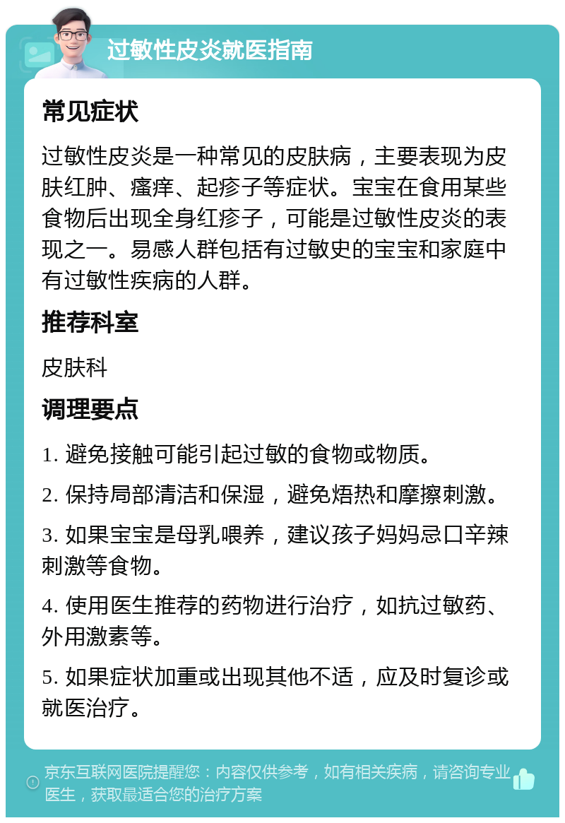 过敏性皮炎就医指南 常见症状 过敏性皮炎是一种常见的皮肤病，主要表现为皮肤红肿、瘙痒、起疹子等症状。宝宝在食用某些食物后出现全身红疹子，可能是过敏性皮炎的表现之一。易感人群包括有过敏史的宝宝和家庭中有过敏性疾病的人群。 推荐科室 皮肤科 调理要点 1. 避免接触可能引起过敏的食物或物质。 2. 保持局部清洁和保湿，避免焐热和摩擦刺激。 3. 如果宝宝是母乳喂养，建议孩子妈妈忌口辛辣刺激等食物。 4. 使用医生推荐的药物进行治疗，如抗过敏药、外用激素等。 5. 如果症状加重或出现其他不适，应及时复诊或就医治疗。