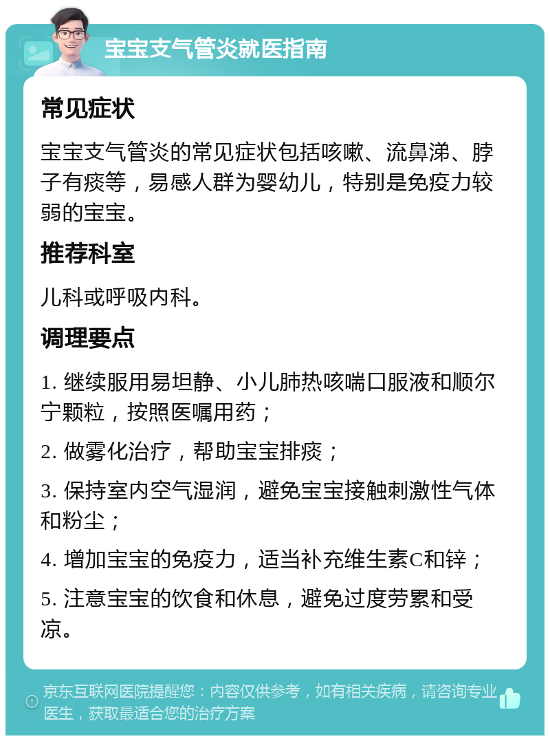 宝宝支气管炎就医指南 常见症状 宝宝支气管炎的常见症状包括咳嗽、流鼻涕、脖子有痰等，易感人群为婴幼儿，特别是免疫力较弱的宝宝。 推荐科室 儿科或呼吸内科。 调理要点 1. 继续服用易坦静、小儿肺热咳喘口服液和顺尔宁颗粒，按照医嘱用药； 2. 做雾化治疗，帮助宝宝排痰； 3. 保持室内空气湿润，避免宝宝接触刺激性气体和粉尘； 4. 增加宝宝的免疫力，适当补充维生素C和锌； 5. 注意宝宝的饮食和休息，避免过度劳累和受凉。