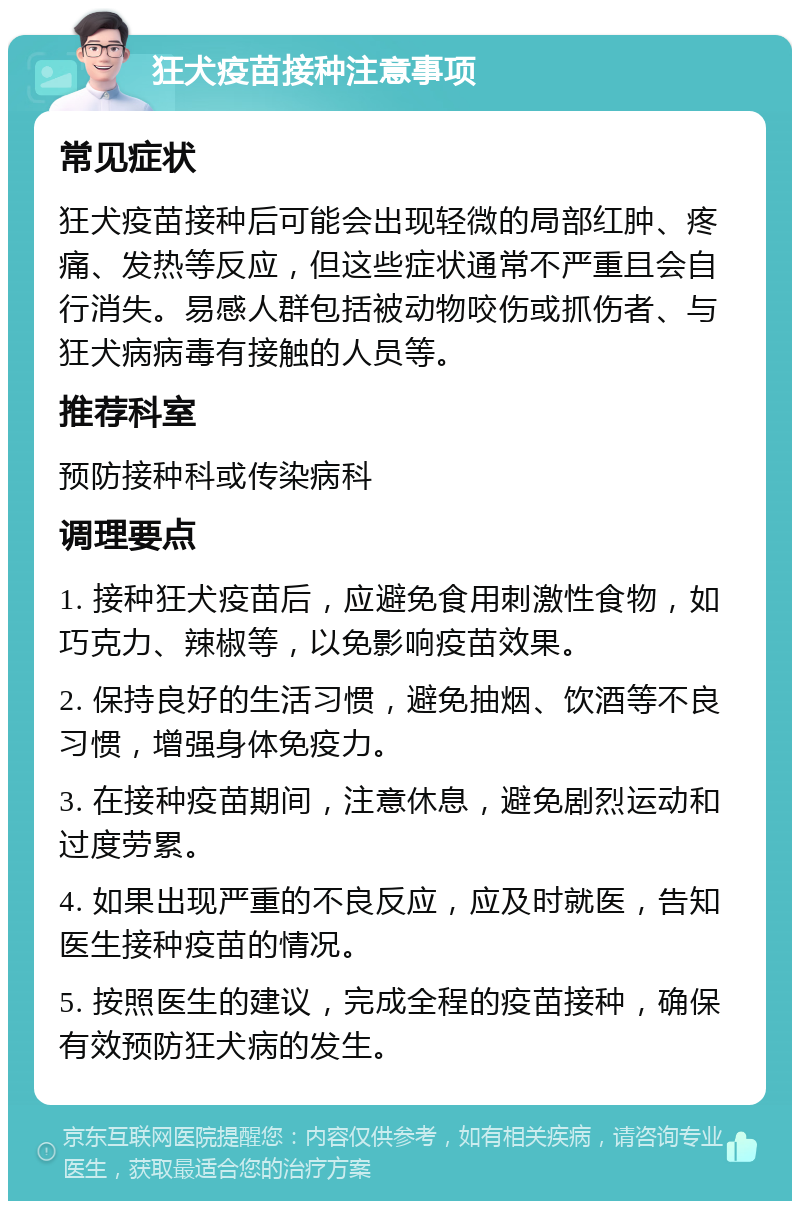 狂犬疫苗接种注意事项 常见症状 狂犬疫苗接种后可能会出现轻微的局部红肿、疼痛、发热等反应，但这些症状通常不严重且会自行消失。易感人群包括被动物咬伤或抓伤者、与狂犬病病毒有接触的人员等。 推荐科室 预防接种科或传染病科 调理要点 1. 接种狂犬疫苗后，应避免食用刺激性食物，如巧克力、辣椒等，以免影响疫苗效果。 2. 保持良好的生活习惯，避免抽烟、饮酒等不良习惯，增强身体免疫力。 3. 在接种疫苗期间，注意休息，避免剧烈运动和过度劳累。 4. 如果出现严重的不良反应，应及时就医，告知医生接种疫苗的情况。 5. 按照医生的建议，完成全程的疫苗接种，确保有效预防狂犬病的发生。