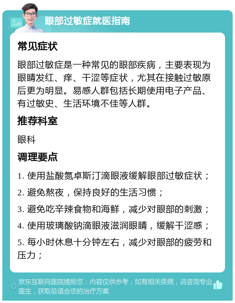 眼部过敏症就医指南 常见症状 眼部过敏症是一种常见的眼部疾病，主要表现为眼睛发红、痒、干涩等症状，尤其在接触过敏原后更为明显。易感人群包括长期使用电子产品、有过敏史、生活环境不佳等人群。 推荐科室 眼科 调理要点 1. 使用盐酸氮卓斯汀滴眼液缓解眼部过敏症状； 2. 避免熬夜，保持良好的生活习惯； 3. 避免吃辛辣食物和海鲜，减少对眼部的刺激； 4. 使用玻璃酸钠滴眼液滋润眼睛，缓解干涩感； 5. 每小时休息十分钟左右，减少对眼部的疲劳和压力；