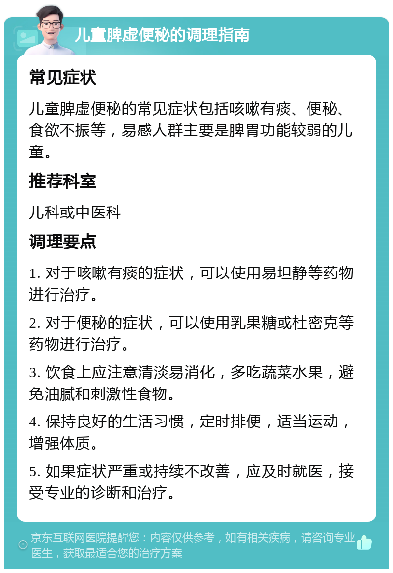 儿童脾虚便秘的调理指南 常见症状 儿童脾虚便秘的常见症状包括咳嗽有痰、便秘、食欲不振等，易感人群主要是脾胃功能较弱的儿童。 推荐科室 儿科或中医科 调理要点 1. 对于咳嗽有痰的症状，可以使用易坦静等药物进行治疗。 2. 对于便秘的症状，可以使用乳果糖或杜密克等药物进行治疗。 3. 饮食上应注意清淡易消化，多吃蔬菜水果，避免油腻和刺激性食物。 4. 保持良好的生活习惯，定时排便，适当运动，增强体质。 5. 如果症状严重或持续不改善，应及时就医，接受专业的诊断和治疗。