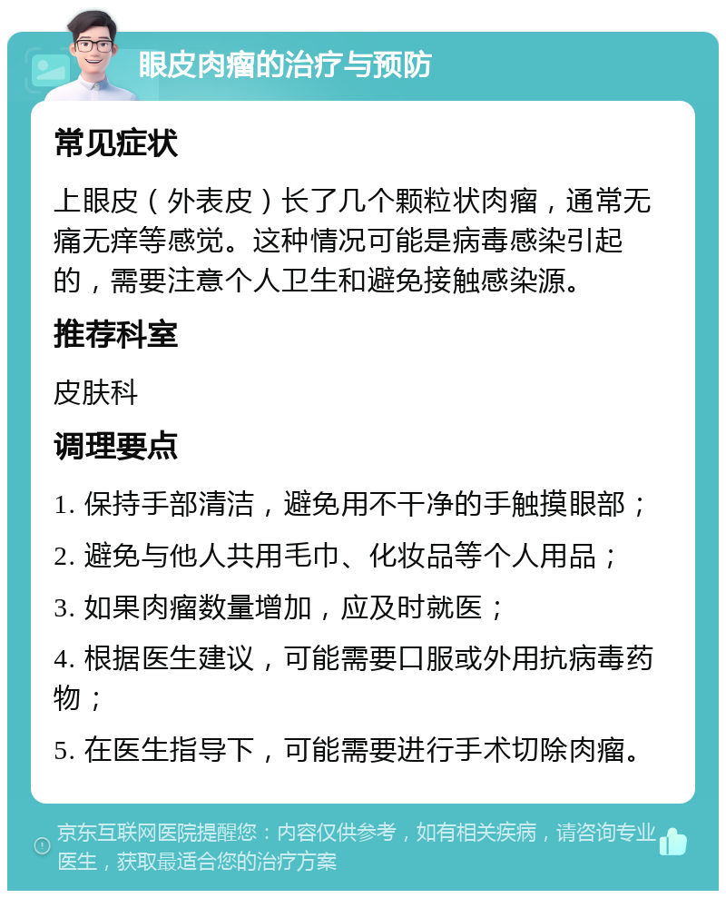 眼皮肉瘤的治疗与预防 常见症状 上眼皮（外表皮）长了几个颗粒状肉瘤，通常无痛无痒等感觉。这种情况可能是病毒感染引起的，需要注意个人卫生和避免接触感染源。 推荐科室 皮肤科 调理要点 1. 保持手部清洁，避免用不干净的手触摸眼部； 2. 避免与他人共用毛巾、化妆品等个人用品； 3. 如果肉瘤数量增加，应及时就医； 4. 根据医生建议，可能需要口服或外用抗病毒药物； 5. 在医生指导下，可能需要进行手术切除肉瘤。